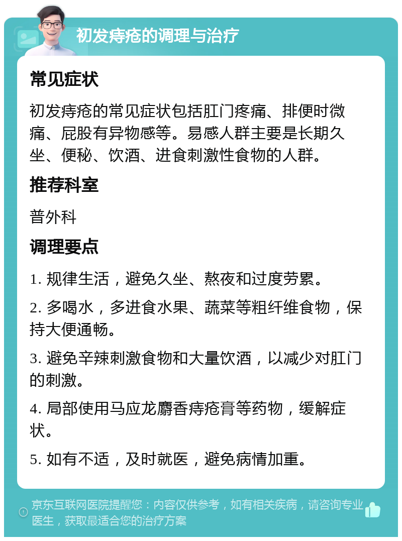 初发痔疮的调理与治疗 常见症状 初发痔疮的常见症状包括肛门疼痛、排便时微痛、屁股有异物感等。易感人群主要是长期久坐、便秘、饮酒、进食刺激性食物的人群。 推荐科室 普外科 调理要点 1. 规律生活，避免久坐、熬夜和过度劳累。 2. 多喝水，多进食水果、蔬菜等粗纤维食物，保持大便通畅。 3. 避免辛辣刺激食物和大量饮酒，以减少对肛门的刺激。 4. 局部使用马应龙麝香痔疮膏等药物，缓解症状。 5. 如有不适，及时就医，避免病情加重。