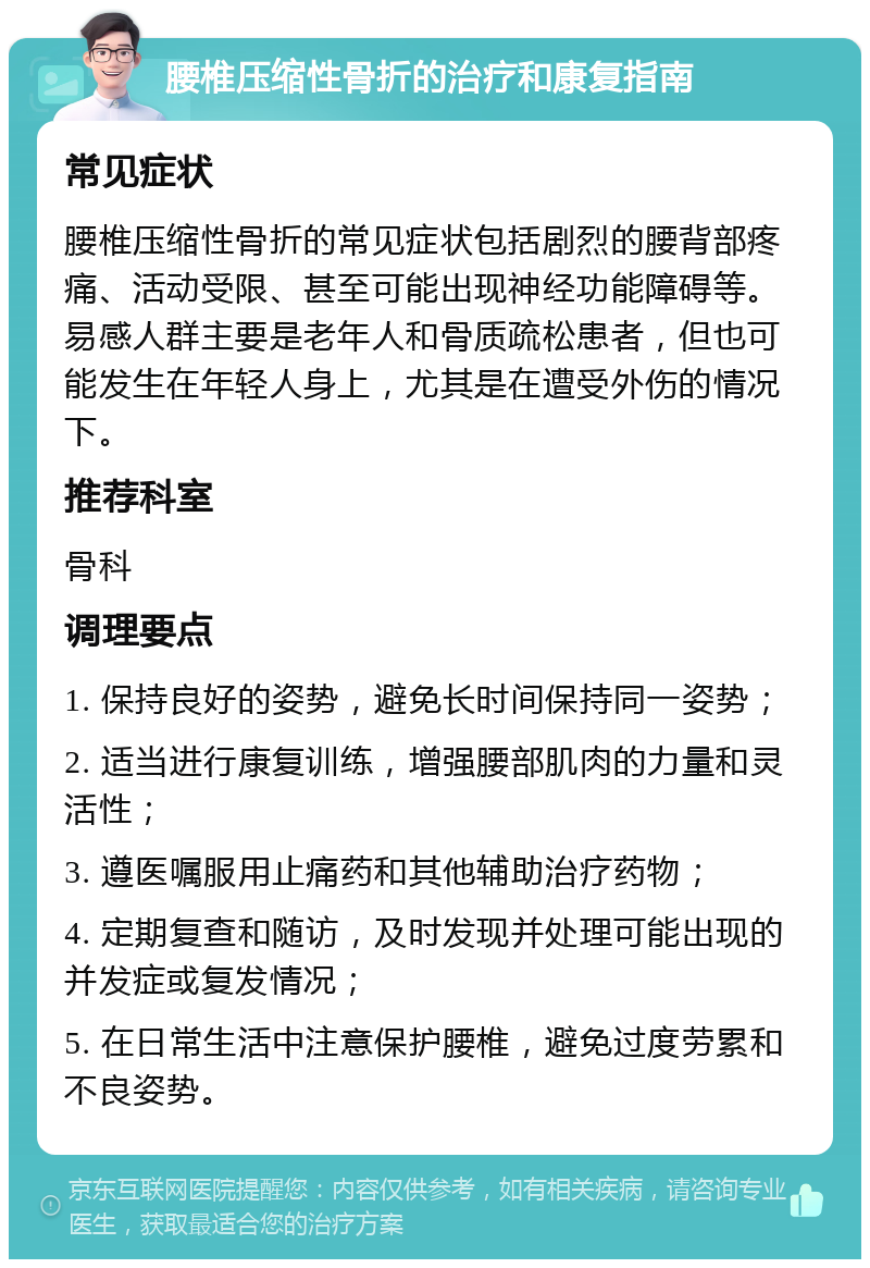 腰椎压缩性骨折的治疗和康复指南 常见症状 腰椎压缩性骨折的常见症状包括剧烈的腰背部疼痛、活动受限、甚至可能出现神经功能障碍等。易感人群主要是老年人和骨质疏松患者，但也可能发生在年轻人身上，尤其是在遭受外伤的情况下。 推荐科室 骨科 调理要点 1. 保持良好的姿势，避免长时间保持同一姿势； 2. 适当进行康复训练，增强腰部肌肉的力量和灵活性； 3. 遵医嘱服用止痛药和其他辅助治疗药物； 4. 定期复查和随访，及时发现并处理可能出现的并发症或复发情况； 5. 在日常生活中注意保护腰椎，避免过度劳累和不良姿势。