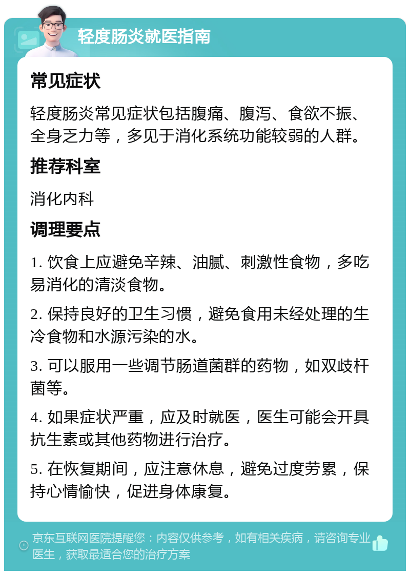 轻度肠炎就医指南 常见症状 轻度肠炎常见症状包括腹痛、腹泻、食欲不振、全身乏力等，多见于消化系统功能较弱的人群。 推荐科室 消化内科 调理要点 1. 饮食上应避免辛辣、油腻、刺激性食物，多吃易消化的清淡食物。 2. 保持良好的卫生习惯，避免食用未经处理的生冷食物和水源污染的水。 3. 可以服用一些调节肠道菌群的药物，如双歧杆菌等。 4. 如果症状严重，应及时就医，医生可能会开具抗生素或其他药物进行治疗。 5. 在恢复期间，应注意休息，避免过度劳累，保持心情愉快，促进身体康复。