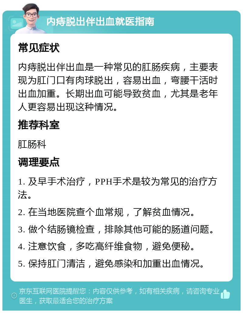 内痔脱出伴出血就医指南 常见症状 内痔脱出伴出血是一种常见的肛肠疾病，主要表现为肛门口有肉球脱出，容易出血，弯腰干活时出血加重。长期出血可能导致贫血，尤其是老年人更容易出现这种情况。 推荐科室 肛肠科 调理要点 1. 及早手术治疗，PPH手术是较为常见的治疗方法。 2. 在当地医院查个血常规，了解贫血情况。 3. 做个结肠镜检查，排除其他可能的肠道问题。 4. 注意饮食，多吃高纤维食物，避免便秘。 5. 保持肛门清洁，避免感染和加重出血情况。