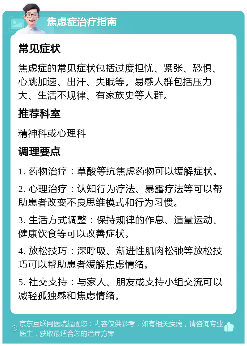 焦虑症治疗指南 常见症状 焦虑症的常见症状包括过度担忧、紧张、恐惧、心跳加速、出汗、失眠等。易感人群包括压力大、生活不规律、有家族史等人群。 推荐科室 精神科或心理科 调理要点 1. 药物治疗：草酸等抗焦虑药物可以缓解症状。 2. 心理治疗：认知行为疗法、暴露疗法等可以帮助患者改变不良思维模式和行为习惯。 3. 生活方式调整：保持规律的作息、适量运动、健康饮食等可以改善症状。 4. 放松技巧：深呼吸、渐进性肌肉松弛等放松技巧可以帮助患者缓解焦虑情绪。 5. 社交支持：与家人、朋友或支持小组交流可以减轻孤独感和焦虑情绪。