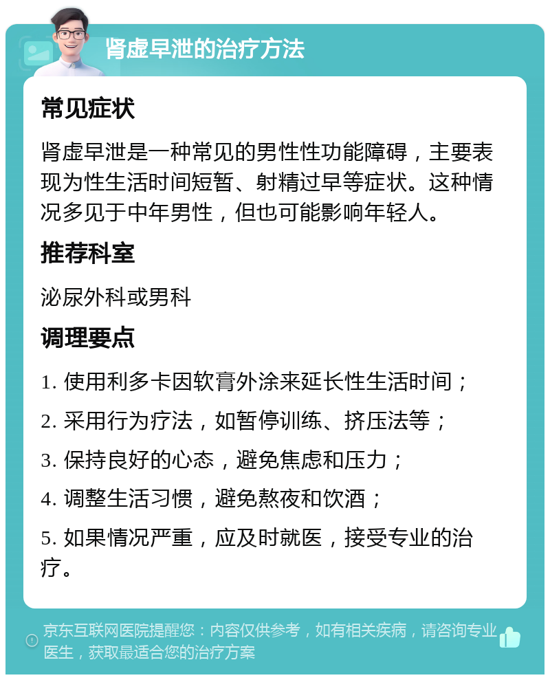 肾虚早泄的治疗方法 常见症状 肾虚早泄是一种常见的男性性功能障碍，主要表现为性生活时间短暂、射精过早等症状。这种情况多见于中年男性，但也可能影响年轻人。 推荐科室 泌尿外科或男科 调理要点 1. 使用利多卡因软膏外涂来延长性生活时间； 2. 采用行为疗法，如暂停训练、挤压法等； 3. 保持良好的心态，避免焦虑和压力； 4. 调整生活习惯，避免熬夜和饮酒； 5. 如果情况严重，应及时就医，接受专业的治疗。