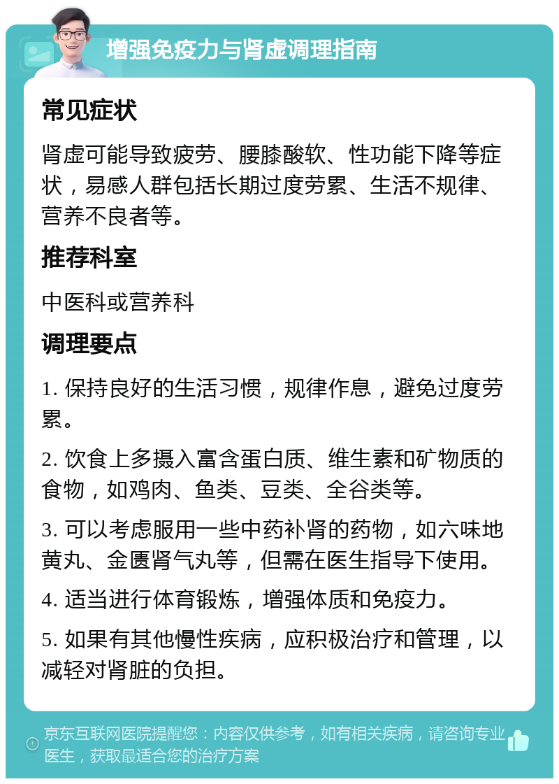 增强免疫力与肾虚调理指南 常见症状 肾虚可能导致疲劳、腰膝酸软、性功能下降等症状，易感人群包括长期过度劳累、生活不规律、营养不良者等。 推荐科室 中医科或营养科 调理要点 1. 保持良好的生活习惯，规律作息，避免过度劳累。 2. 饮食上多摄入富含蛋白质、维生素和矿物质的食物，如鸡肉、鱼类、豆类、全谷类等。 3. 可以考虑服用一些中药补肾的药物，如六味地黄丸、金匮肾气丸等，但需在医生指导下使用。 4. 适当进行体育锻炼，增强体质和免疫力。 5. 如果有其他慢性疾病，应积极治疗和管理，以减轻对肾脏的负担。