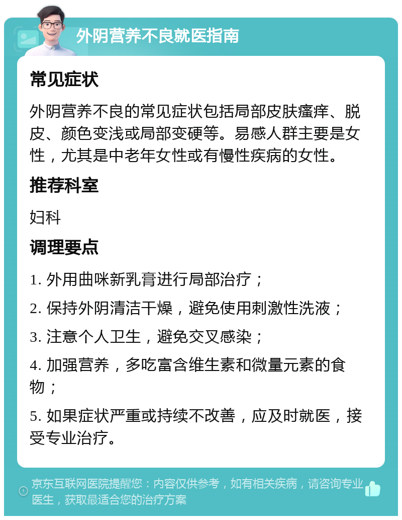 外阴营养不良就医指南 常见症状 外阴营养不良的常见症状包括局部皮肤瘙痒、脱皮、颜色变浅或局部变硬等。易感人群主要是女性，尤其是中老年女性或有慢性疾病的女性。 推荐科室 妇科 调理要点 1. 外用曲咪新乳膏进行局部治疗； 2. 保持外阴清洁干燥，避免使用刺激性洗液； 3. 注意个人卫生，避免交叉感染； 4. 加强营养，多吃富含维生素和微量元素的食物； 5. 如果症状严重或持续不改善，应及时就医，接受专业治疗。