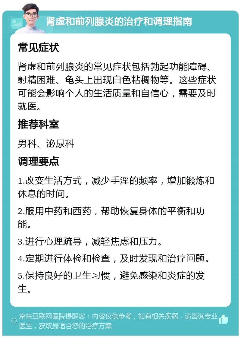 肾虚和前列腺炎的治疗和调理指南 常见症状 肾虚和前列腺炎的常见症状包括勃起功能障碍、射精困难、龟头上出现白色粘稠物等。这些症状可能会影响个人的生活质量和自信心，需要及时就医。 推荐科室 男科、泌尿科 调理要点 1.改变生活方式，减少手淫的频率，增加锻炼和休息的时间。 2.服用中药和西药，帮助恢复身体的平衡和功能。 3.进行心理疏导，减轻焦虑和压力。 4.定期进行体检和检查，及时发现和治疗问题。 5.保持良好的卫生习惯，避免感染和炎症的发生。