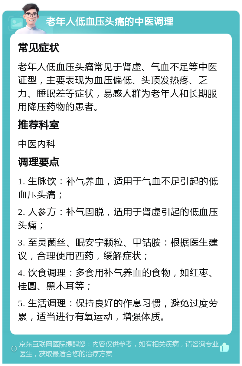 老年人低血压头痛的中医调理 常见症状 老年人低血压头痛常见于肾虚、气血不足等中医证型，主要表现为血压偏低、头顶发热疼、乏力、睡眠差等症状，易感人群为老年人和长期服用降压药物的患者。 推荐科室 中医内科 调理要点 1. 生脉饮：补气养血，适用于气血不足引起的低血压头痛； 2. 人参方：补气固脱，适用于肾虚引起的低血压头痛； 3. 至灵菌丝、眠安宁颗粒、甲钴胺：根据医生建议，合理使用西药，缓解症状； 4. 饮食调理：多食用补气养血的食物，如红枣、桂圆、黑木耳等； 5. 生活调理：保持良好的作息习惯，避免过度劳累，适当进行有氧运动，增强体质。