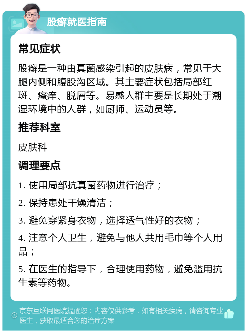 股癣就医指南 常见症状 股癣是一种由真菌感染引起的皮肤病，常见于大腿内侧和腹股沟区域。其主要症状包括局部红斑、瘙痒、脱屑等。易感人群主要是长期处于潮湿环境中的人群，如厨师、运动员等。 推荐科室 皮肤科 调理要点 1. 使用局部抗真菌药物进行治疗； 2. 保持患处干燥清洁； 3. 避免穿紧身衣物，选择透气性好的衣物； 4. 注意个人卫生，避免与他人共用毛巾等个人用品； 5. 在医生的指导下，合理使用药物，避免滥用抗生素等药物。