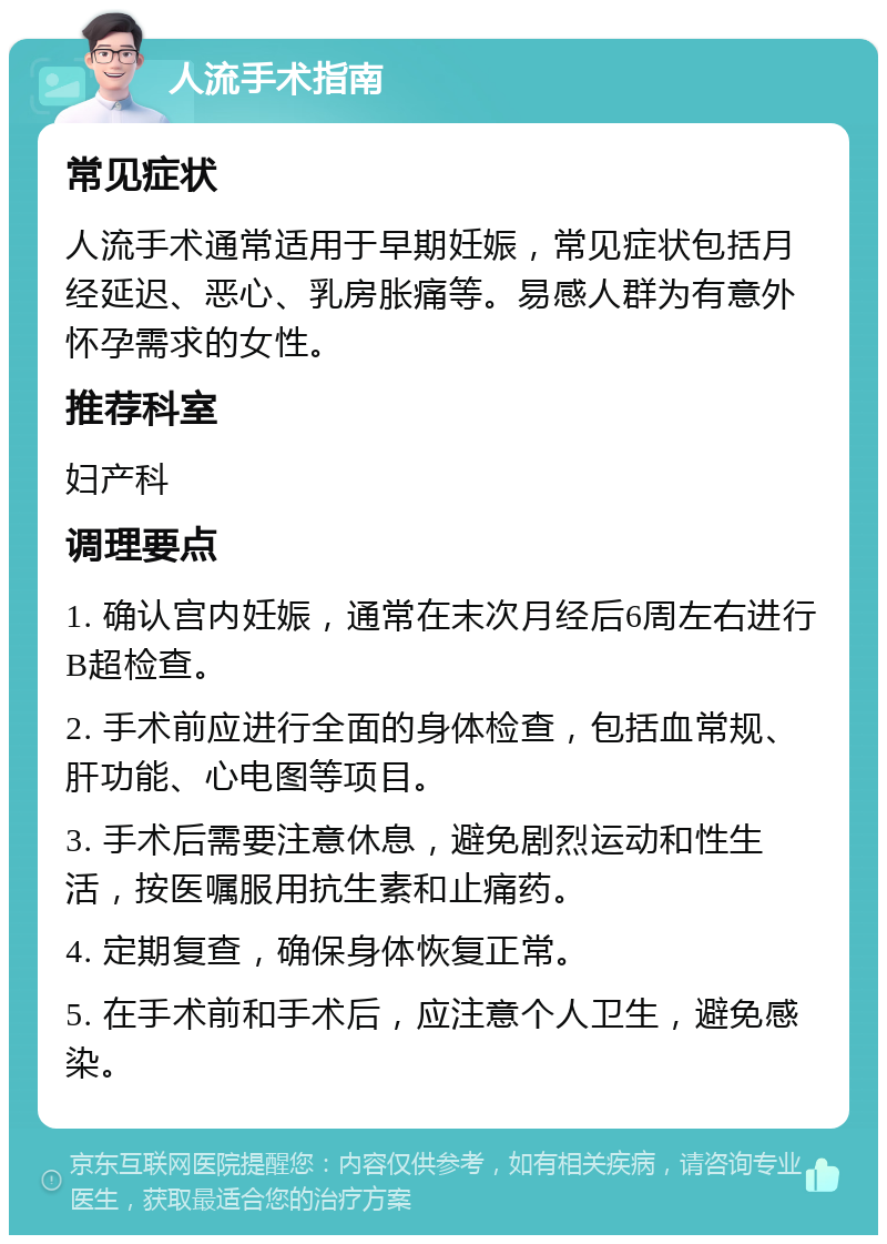 人流手术指南 常见症状 人流手术通常适用于早期妊娠，常见症状包括月经延迟、恶心、乳房胀痛等。易感人群为有意外怀孕需求的女性。 推荐科室 妇产科 调理要点 1. 确认宫内妊娠，通常在末次月经后6周左右进行B超检查。 2. 手术前应进行全面的身体检查，包括血常规、肝功能、心电图等项目。 3. 手术后需要注意休息，避免剧烈运动和性生活，按医嘱服用抗生素和止痛药。 4. 定期复查，确保身体恢复正常。 5. 在手术前和手术后，应注意个人卫生，避免感染。