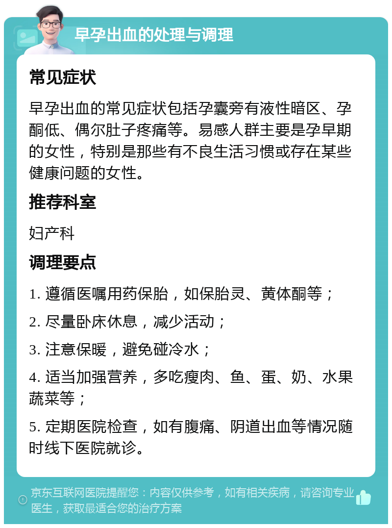 早孕出血的处理与调理 常见症状 早孕出血的常见症状包括孕囊旁有液性暗区、孕酮低、偶尔肚子疼痛等。易感人群主要是孕早期的女性，特别是那些有不良生活习惯或存在某些健康问题的女性。 推荐科室 妇产科 调理要点 1. 遵循医嘱用药保胎，如保胎灵、黄体酮等； 2. 尽量卧床休息，减少活动； 3. 注意保暖，避免碰冷水； 4. 适当加强营养，多吃瘦肉、鱼、蛋、奶、水果蔬菜等； 5. 定期医院检查，如有腹痛、阴道出血等情况随时线下医院就诊。