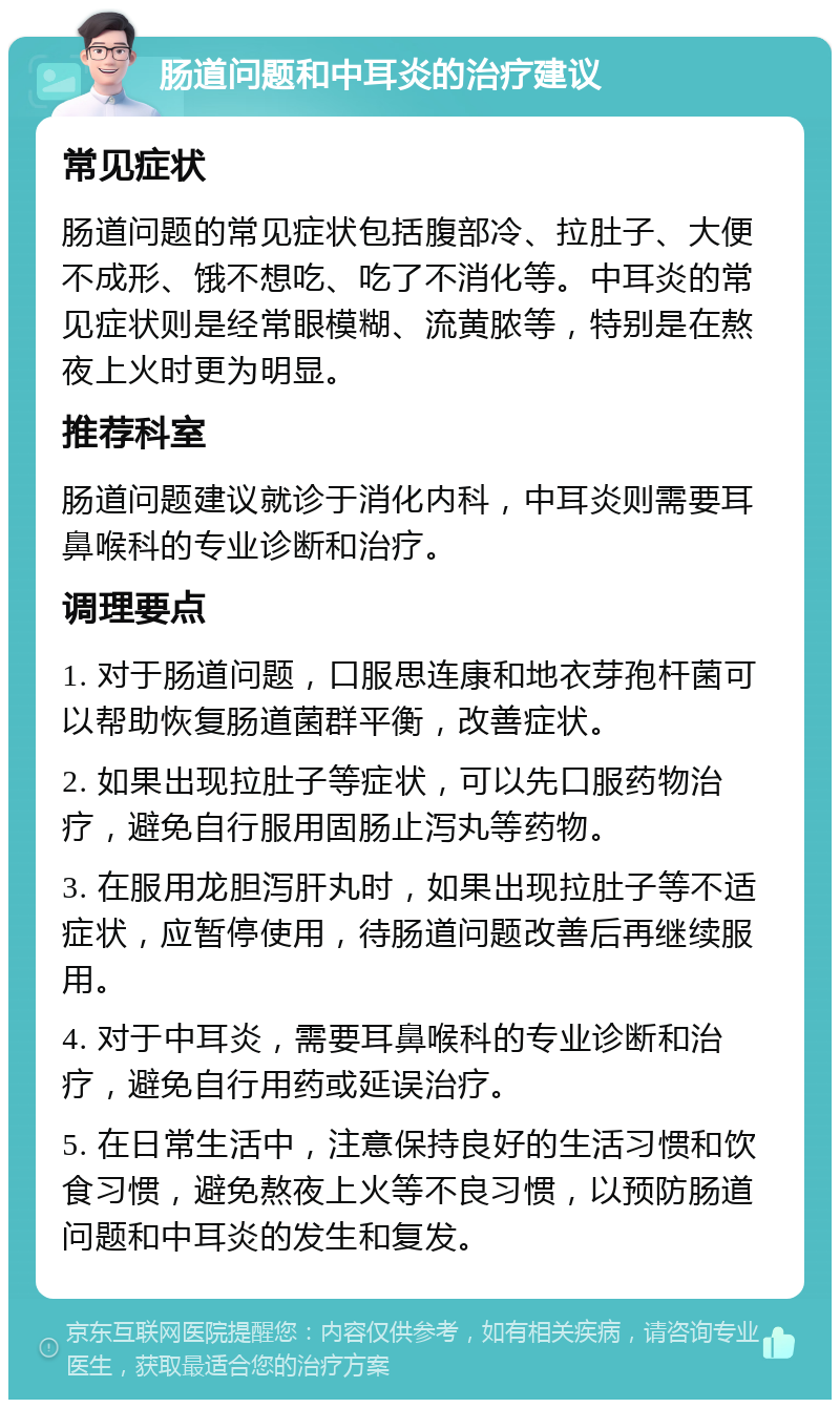 肠道问题和中耳炎的治疗建议 常见症状 肠道问题的常见症状包括腹部冷、拉肚子、大便不成形、饿不想吃、吃了不消化等。中耳炎的常见症状则是经常眼模糊、流黄脓等，特别是在熬夜上火时更为明显。 推荐科室 肠道问题建议就诊于消化内科，中耳炎则需要耳鼻喉科的专业诊断和治疗。 调理要点 1. 对于肠道问题，口服思连康和地衣芽孢杆菌可以帮助恢复肠道菌群平衡，改善症状。 2. 如果出现拉肚子等症状，可以先口服药物治疗，避免自行服用固肠止泻丸等药物。 3. 在服用龙胆泻肝丸时，如果出现拉肚子等不适症状，应暂停使用，待肠道问题改善后再继续服用。 4. 对于中耳炎，需要耳鼻喉科的专业诊断和治疗，避免自行用药或延误治疗。 5. 在日常生活中，注意保持良好的生活习惯和饮食习惯，避免熬夜上火等不良习惯，以预防肠道问题和中耳炎的发生和复发。