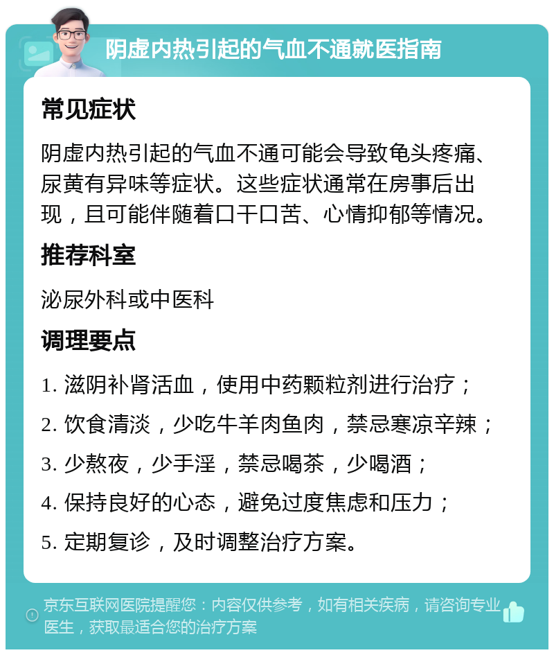 阴虚内热引起的气血不通就医指南 常见症状 阴虚内热引起的气血不通可能会导致龟头疼痛、尿黄有异味等症状。这些症状通常在房事后出现，且可能伴随着口干口苦、心情抑郁等情况。 推荐科室 泌尿外科或中医科 调理要点 1. 滋阴补肾活血，使用中药颗粒剂进行治疗； 2. 饮食清淡，少吃牛羊肉鱼肉，禁忌寒凉辛辣； 3. 少熬夜，少手淫，禁忌喝茶，少喝酒； 4. 保持良好的心态，避免过度焦虑和压力； 5. 定期复诊，及时调整治疗方案。