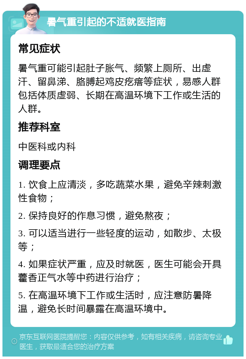 暑气重引起的不适就医指南 常见症状 暑气重可能引起肚子胀气、频繁上厕所、出虚汗、留鼻涕、胳膊起鸡皮疙瘩等症状，易感人群包括体质虚弱、长期在高温环境下工作或生活的人群。 推荐科室 中医科或内科 调理要点 1. 饮食上应清淡，多吃蔬菜水果，避免辛辣刺激性食物； 2. 保持良好的作息习惯，避免熬夜； 3. 可以适当进行一些轻度的运动，如散步、太极等； 4. 如果症状严重，应及时就医，医生可能会开具藿香正气水等中药进行治疗； 5. 在高温环境下工作或生活时，应注意防暑降温，避免长时间暴露在高温环境中。