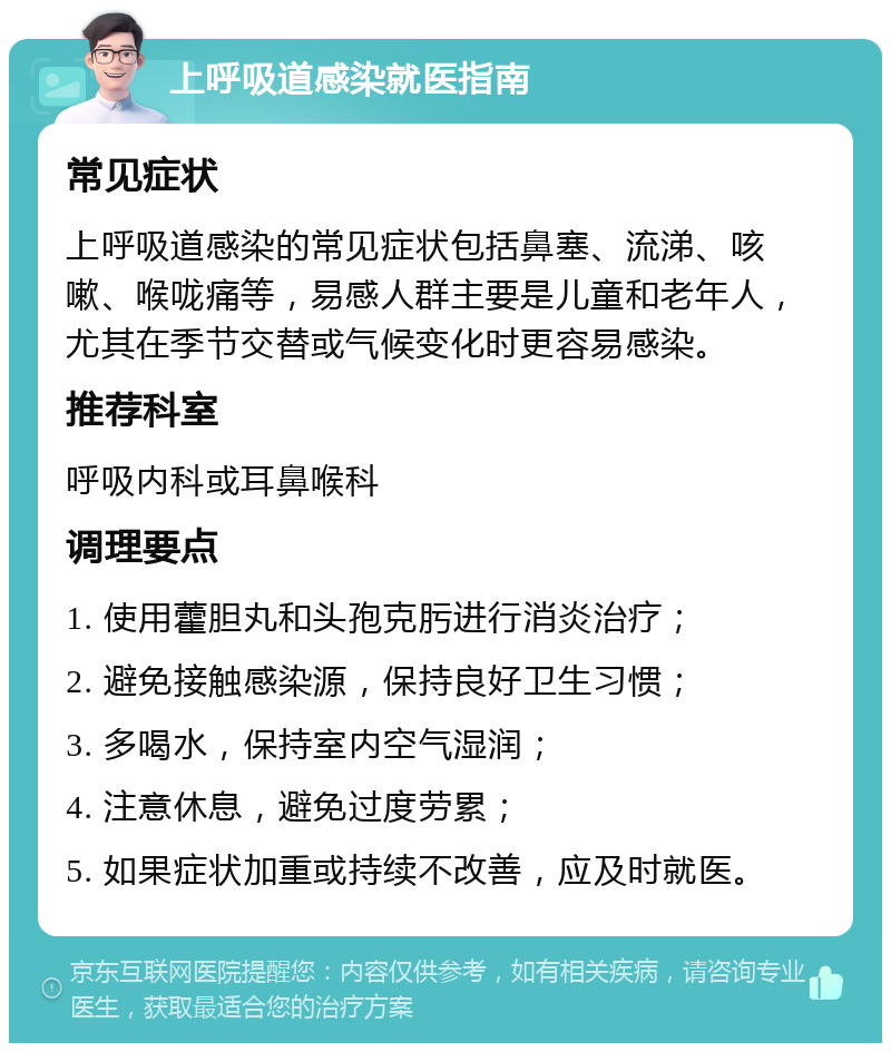 上呼吸道感染就医指南 常见症状 上呼吸道感染的常见症状包括鼻塞、流涕、咳嗽、喉咙痛等，易感人群主要是儿童和老年人，尤其在季节交替或气候变化时更容易感染。 推荐科室 呼吸内科或耳鼻喉科 调理要点 1. 使用藿胆丸和头孢克肟进行消炎治疗； 2. 避免接触感染源，保持良好卫生习惯； 3. 多喝水，保持室内空气湿润； 4. 注意休息，避免过度劳累； 5. 如果症状加重或持续不改善，应及时就医。