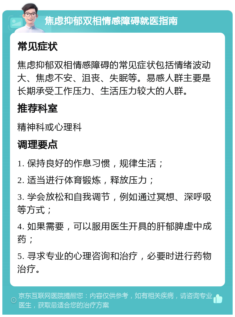 焦虑抑郁双相情感障碍就医指南 常见症状 焦虑抑郁双相情感障碍的常见症状包括情绪波动大、焦虑不安、沮丧、失眠等。易感人群主要是长期承受工作压力、生活压力较大的人群。 推荐科室 精神科或心理科 调理要点 1. 保持良好的作息习惯，规律生活； 2. 适当进行体育锻炼，释放压力； 3. 学会放松和自我调节，例如通过冥想、深呼吸等方式； 4. 如果需要，可以服用医生开具的肝郁脾虚中成药； 5. 寻求专业的心理咨询和治疗，必要时进行药物治疗。