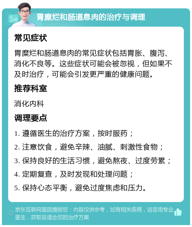 胃糜烂和肠道息肉的治疗与调理 常见症状 胃糜烂和肠道息肉的常见症状包括胃胀、腹泻、消化不良等。这些症状可能会被忽视，但如果不及时治疗，可能会引发更严重的健康问题。 推荐科室 消化内科 调理要点 1. 遵循医生的治疗方案，按时服药； 2. 注意饮食，避免辛辣、油腻、刺激性食物； 3. 保持良好的生活习惯，避免熬夜、过度劳累； 4. 定期复查，及时发现和处理问题； 5. 保持心态平衡，避免过度焦虑和压力。