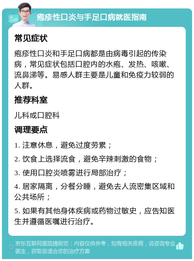 疱疹性口炎与手足口病就医指南 常见症状 疱疹性口炎和手足口病都是由病毒引起的传染病，常见症状包括口腔内的水疱、发热、咳嗽、流鼻涕等。易感人群主要是儿童和免疫力较弱的人群。 推荐科室 儿科或口腔科 调理要点 1. 注意休息，避免过度劳累； 2. 饮食上选择流食，避免辛辣刺激的食物； 3. 使用口腔炎喷雾进行局部治疗； 4. 居家隔离，分餐分睡，避免去人流密集区域和公共场所； 5. 如果有其他身体疾病或药物过敏史，应告知医生并遵循医嘱进行治疗。