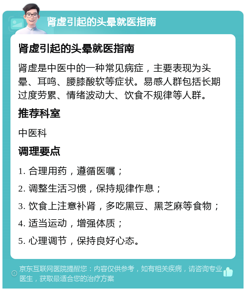 肾虚引起的头晕就医指南 肾虚引起的头晕就医指南 肾虚是中医中的一种常见病症，主要表现为头晕、耳鸣、腰膝酸软等症状。易感人群包括长期过度劳累、情绪波动大、饮食不规律等人群。 推荐科室 中医科 调理要点 1. 合理用药，遵循医嘱； 2. 调整生活习惯，保持规律作息； 3. 饮食上注意补肾，多吃黑豆、黑芝麻等食物； 4. 适当运动，增强体质； 5. 心理调节，保持良好心态。