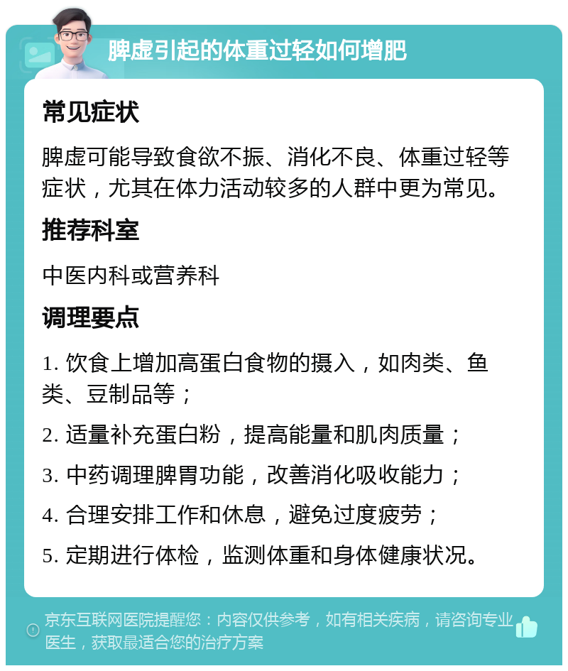 脾虚引起的体重过轻如何增肥 常见症状 脾虚可能导致食欲不振、消化不良、体重过轻等症状，尤其在体力活动较多的人群中更为常见。 推荐科室 中医内科或营养科 调理要点 1. 饮食上增加高蛋白食物的摄入，如肉类、鱼类、豆制品等； 2. 适量补充蛋白粉，提高能量和肌肉质量； 3. 中药调理脾胃功能，改善消化吸收能力； 4. 合理安排工作和休息，避免过度疲劳； 5. 定期进行体检，监测体重和身体健康状况。