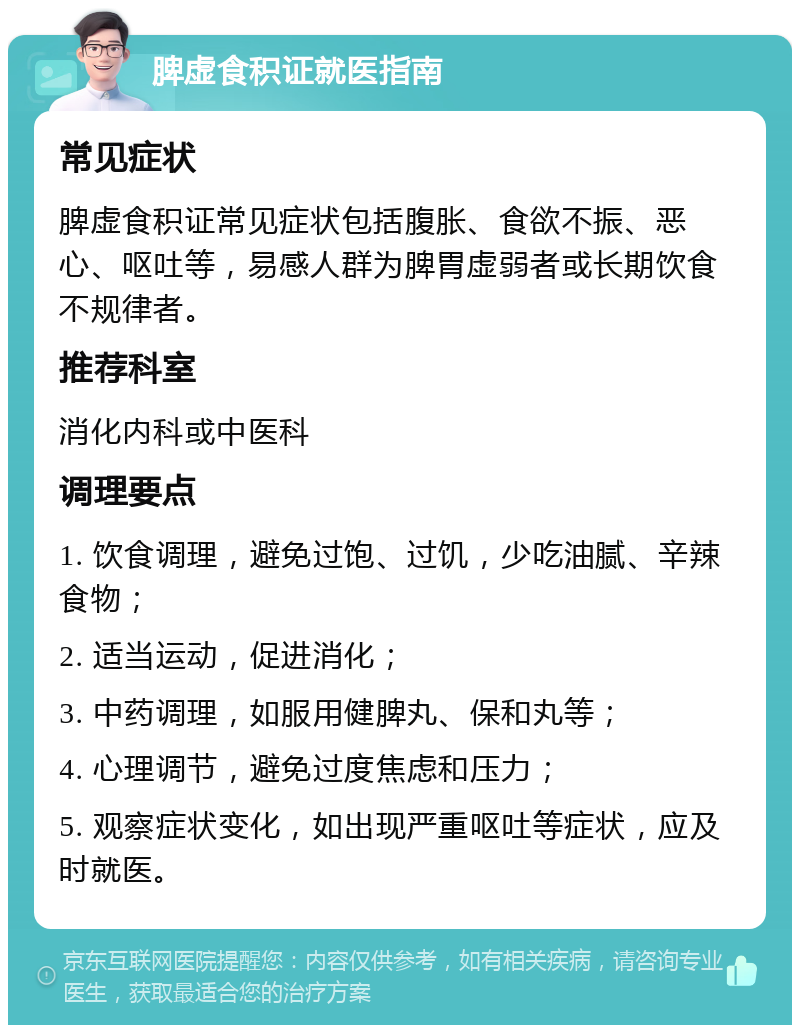 脾虚食积证就医指南 常见症状 脾虚食积证常见症状包括腹胀、食欲不振、恶心、呕吐等，易感人群为脾胃虚弱者或长期饮食不规律者。 推荐科室 消化内科或中医科 调理要点 1. 饮食调理，避免过饱、过饥，少吃油腻、辛辣食物； 2. 适当运动，促进消化； 3. 中药调理，如服用健脾丸、保和丸等； 4. 心理调节，避免过度焦虑和压力； 5. 观察症状变化，如出现严重呕吐等症状，应及时就医。