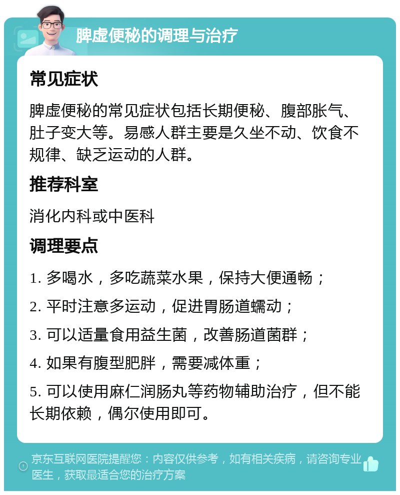 脾虚便秘的调理与治疗 常见症状 脾虚便秘的常见症状包括长期便秘、腹部胀气、肚子变大等。易感人群主要是久坐不动、饮食不规律、缺乏运动的人群。 推荐科室 消化内科或中医科 调理要点 1. 多喝水，多吃蔬菜水果，保持大便通畅； 2. 平时注意多运动，促进胃肠道蠕动； 3. 可以适量食用益生菌，改善肠道菌群； 4. 如果有腹型肥胖，需要减体重； 5. 可以使用麻仁润肠丸等药物辅助治疗，但不能长期依赖，偶尔使用即可。