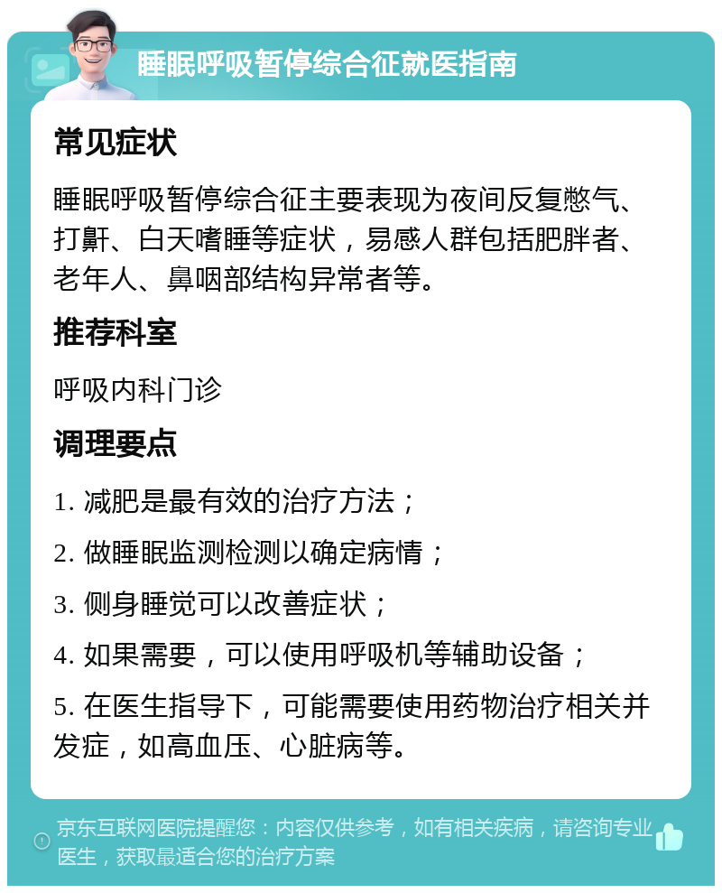 睡眠呼吸暂停综合征就医指南 常见症状 睡眠呼吸暂停综合征主要表现为夜间反复憋气、打鼾、白天嗜睡等症状，易感人群包括肥胖者、老年人、鼻咽部结构异常者等。 推荐科室 呼吸内科门诊 调理要点 1. 减肥是最有效的治疗方法； 2. 做睡眠监测检测以确定病情； 3. 侧身睡觉可以改善症状； 4. 如果需要，可以使用呼吸机等辅助设备； 5. 在医生指导下，可能需要使用药物治疗相关并发症，如高血压、心脏病等。