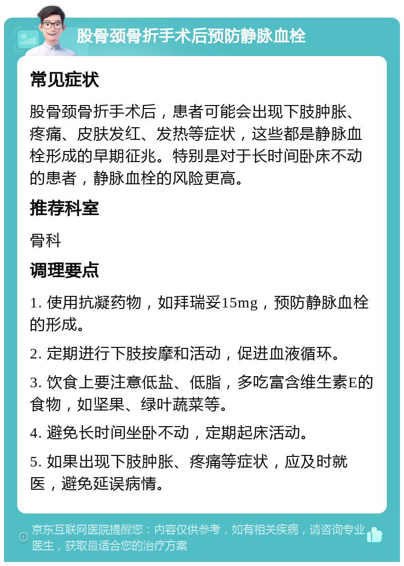 股骨颈骨折手术后预防静脉血栓 常见症状 股骨颈骨折手术后，患者可能会出现下肢肿胀、疼痛、皮肤发红、发热等症状，这些都是静脉血栓形成的早期征兆。特别是对于长时间卧床不动的患者，静脉血栓的风险更高。 推荐科室 骨科 调理要点 1. 使用抗凝药物，如拜瑞妥15mg，预防静脉血栓的形成。 2. 定期进行下肢按摩和活动，促进血液循环。 3. 饮食上要注意低盐、低脂，多吃富含维生素E的食物，如坚果、绿叶蔬菜等。 4. 避免长时间坐卧不动，定期起床活动。 5. 如果出现下肢肿胀、疼痛等症状，应及时就医，避免延误病情。