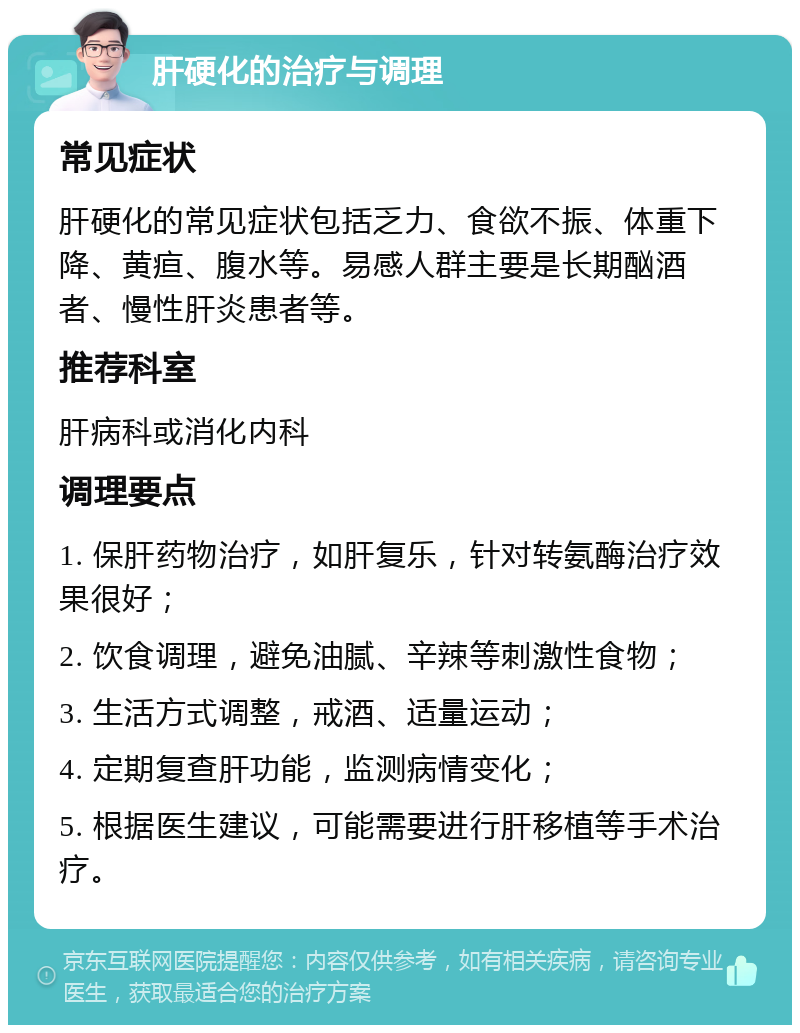 肝硬化的治疗与调理 常见症状 肝硬化的常见症状包括乏力、食欲不振、体重下降、黄疸、腹水等。易感人群主要是长期酗酒者、慢性肝炎患者等。 推荐科室 肝病科或消化内科 调理要点 1. 保肝药物治疗，如肝复乐，针对转氨酶治疗效果很好； 2. 饮食调理，避免油腻、辛辣等刺激性食物； 3. 生活方式调整，戒酒、适量运动； 4. 定期复查肝功能，监测病情变化； 5. 根据医生建议，可能需要进行肝移植等手术治疗。