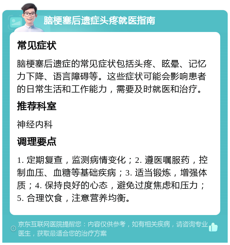 脑梗塞后遗症头疼就医指南 常见症状 脑梗塞后遗症的常见症状包括头疼、眩晕、记忆力下降、语言障碍等。这些症状可能会影响患者的日常生活和工作能力，需要及时就医和治疗。 推荐科室 神经内科 调理要点 1. 定期复查，监测病情变化；2. 遵医嘱服药，控制血压、血糖等基础疾病；3. 适当锻炼，增强体质；4. 保持良好的心态，避免过度焦虑和压力；5. 合理饮食，注意营养均衡。