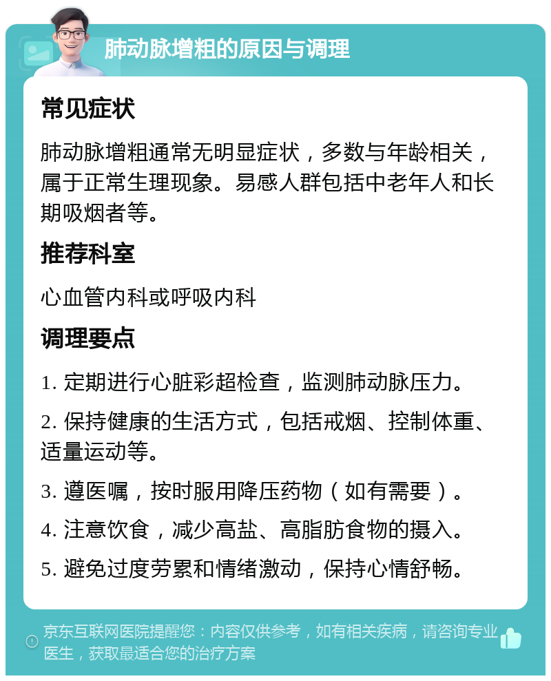 肺动脉增粗的原因与调理 常见症状 肺动脉增粗通常无明显症状，多数与年龄相关，属于正常生理现象。易感人群包括中老年人和长期吸烟者等。 推荐科室 心血管内科或呼吸内科 调理要点 1. 定期进行心脏彩超检查，监测肺动脉压力。 2. 保持健康的生活方式，包括戒烟、控制体重、适量运动等。 3. 遵医嘱，按时服用降压药物（如有需要）。 4. 注意饮食，减少高盐、高脂肪食物的摄入。 5. 避免过度劳累和情绪激动，保持心情舒畅。