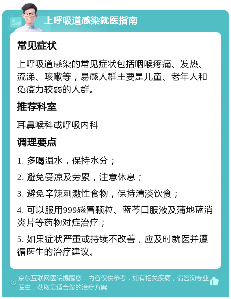 上呼吸道感染就医指南 常见症状 上呼吸道感染的常见症状包括咽喉疼痛、发热、流涕、咳嗽等，易感人群主要是儿童、老年人和免疫力较弱的人群。 推荐科室 耳鼻喉科或呼吸内科 调理要点 1. 多喝温水，保持水分； 2. 避免受凉及劳累，注意休息； 3. 避免辛辣刺激性食物，保持清淡饮食； 4. 可以服用999感冒颗粒、蓝芩口服液及蒲地蓝消炎片等药物对症治疗； 5. 如果症状严重或持续不改善，应及时就医并遵循医生的治疗建议。