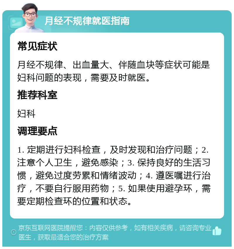 月经不规律就医指南 常见症状 月经不规律、出血量大、伴随血块等症状可能是妇科问题的表现，需要及时就医。 推荐科室 妇科 调理要点 1. 定期进行妇科检查，及时发现和治疗问题；2. 注意个人卫生，避免感染；3. 保持良好的生活习惯，避免过度劳累和情绪波动；4. 遵医嘱进行治疗，不要自行服用药物；5. 如果使用避孕环，需要定期检查环的位置和状态。