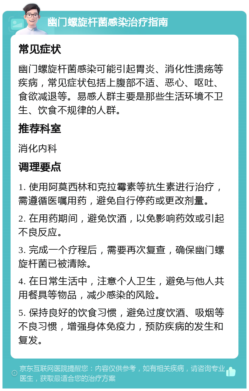 幽门螺旋杆菌感染治疗指南 常见症状 幽门螺旋杆菌感染可能引起胃炎、消化性溃疡等疾病，常见症状包括上腹部不适、恶心、呕吐、食欲减退等。易感人群主要是那些生活环境不卫生、饮食不规律的人群。 推荐科室 消化内科 调理要点 1. 使用阿莫西林和克拉霉素等抗生素进行治疗，需遵循医嘱用药，避免自行停药或更改剂量。 2. 在用药期间，避免饮酒，以免影响药效或引起不良反应。 3. 完成一个疗程后，需要再次复查，确保幽门螺旋杆菌已被清除。 4. 在日常生活中，注意个人卫生，避免与他人共用餐具等物品，减少感染的风险。 5. 保持良好的饮食习惯，避免过度饮酒、吸烟等不良习惯，增强身体免疫力，预防疾病的发生和复发。