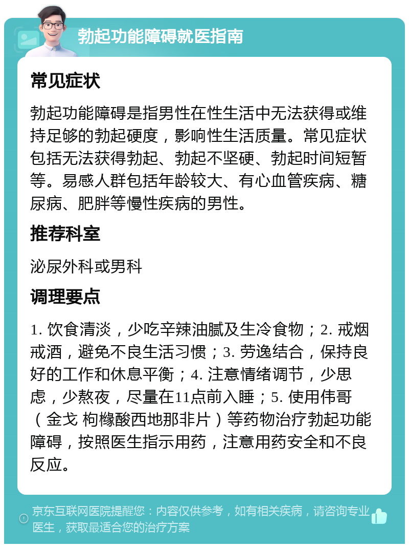 勃起功能障碍就医指南 常见症状 勃起功能障碍是指男性在性生活中无法获得或维持足够的勃起硬度，影响性生活质量。常见症状包括无法获得勃起、勃起不坚硬、勃起时间短暂等。易感人群包括年龄较大、有心血管疾病、糖尿病、肥胖等慢性疾病的男性。 推荐科室 泌尿外科或男科 调理要点 1. 饮食清淡，少吃辛辣油腻及生冷食物；2. 戒烟戒酒，避免不良生活习惯；3. 劳逸结合，保持良好的工作和休息平衡；4. 注意情绪调节，少思虑，少熬夜，尽量在11点前入睡；5. 使用伟哥（金戈 枸橼酸西地那非片）等药物治疗勃起功能障碍，按照医生指示用药，注意用药安全和不良反应。