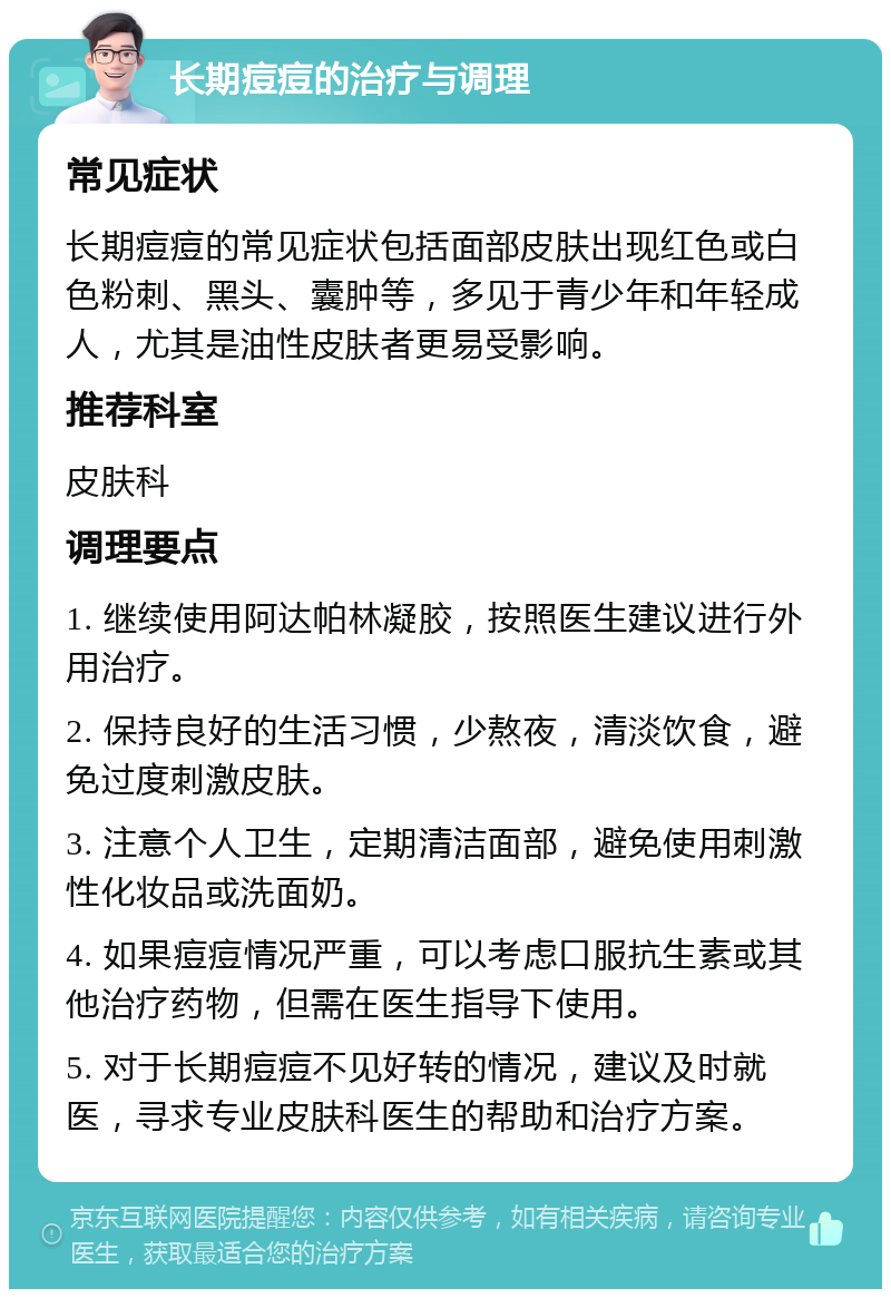 长期痘痘的治疗与调理 常见症状 长期痘痘的常见症状包括面部皮肤出现红色或白色粉刺、黑头、囊肿等，多见于青少年和年轻成人，尤其是油性皮肤者更易受影响。 推荐科室 皮肤科 调理要点 1. 继续使用阿达帕林凝胶，按照医生建议进行外用治疗。 2. 保持良好的生活习惯，少熬夜，清淡饮食，避免过度刺激皮肤。 3. 注意个人卫生，定期清洁面部，避免使用刺激性化妆品或洗面奶。 4. 如果痘痘情况严重，可以考虑口服抗生素或其他治疗药物，但需在医生指导下使用。 5. 对于长期痘痘不见好转的情况，建议及时就医，寻求专业皮肤科医生的帮助和治疗方案。