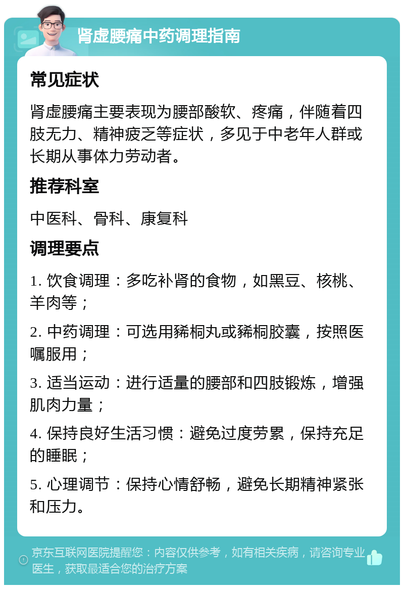 肾虚腰痛中药调理指南 常见症状 肾虚腰痛主要表现为腰部酸软、疼痛，伴随着四肢无力、精神疲乏等症状，多见于中老年人群或长期从事体力劳动者。 推荐科室 中医科、骨科、康复科 调理要点 1. 饮食调理：多吃补肾的食物，如黑豆、核桃、羊肉等； 2. 中药调理：可选用豨桐丸或豨桐胶囊，按照医嘱服用； 3. 适当运动：进行适量的腰部和四肢锻炼，增强肌肉力量； 4. 保持良好生活习惯：避免过度劳累，保持充足的睡眠； 5. 心理调节：保持心情舒畅，避免长期精神紧张和压力。