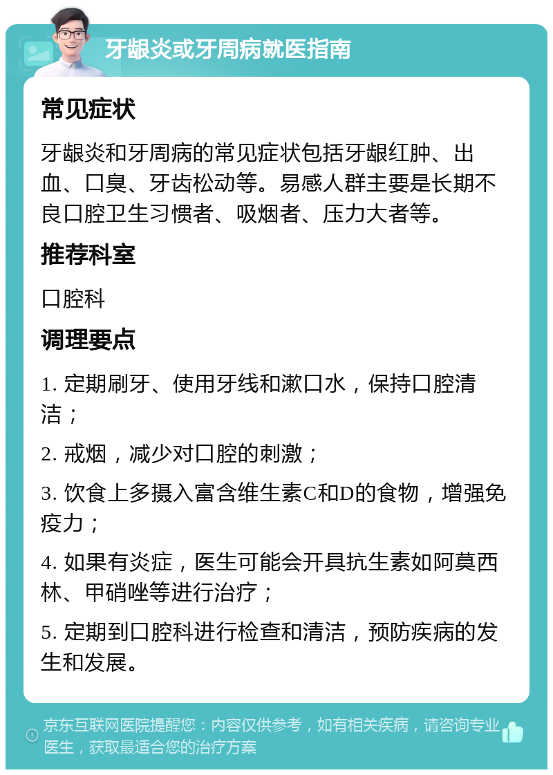 牙龈炎或牙周病就医指南 常见症状 牙龈炎和牙周病的常见症状包括牙龈红肿、出血、口臭、牙齿松动等。易感人群主要是长期不良口腔卫生习惯者、吸烟者、压力大者等。 推荐科室 口腔科 调理要点 1. 定期刷牙、使用牙线和漱口水，保持口腔清洁； 2. 戒烟，减少对口腔的刺激； 3. 饮食上多摄入富含维生素C和D的食物，增强免疫力； 4. 如果有炎症，医生可能会开具抗生素如阿莫西林、甲硝唑等进行治疗； 5. 定期到口腔科进行检查和清洁，预防疾病的发生和发展。