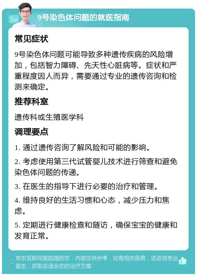 9号染色体问题的就医指南 常见症状 9号染色体问题可能导致多种遗传疾病的风险增加，包括智力障碍、先天性心脏病等。症状和严重程度因人而异，需要通过专业的遗传咨询和检测来确定。 推荐科室 遗传科或生殖医学科 调理要点 1. 通过遗传咨询了解风险和可能的影响。 2. 考虑使用第三代试管婴儿技术进行筛查和避免染色体问题的传递。 3. 在医生的指导下进行必要的治疗和管理。 4. 维持良好的生活习惯和心态，减少压力和焦虑。 5. 定期进行健康检查和随访，确保宝宝的健康和发育正常。