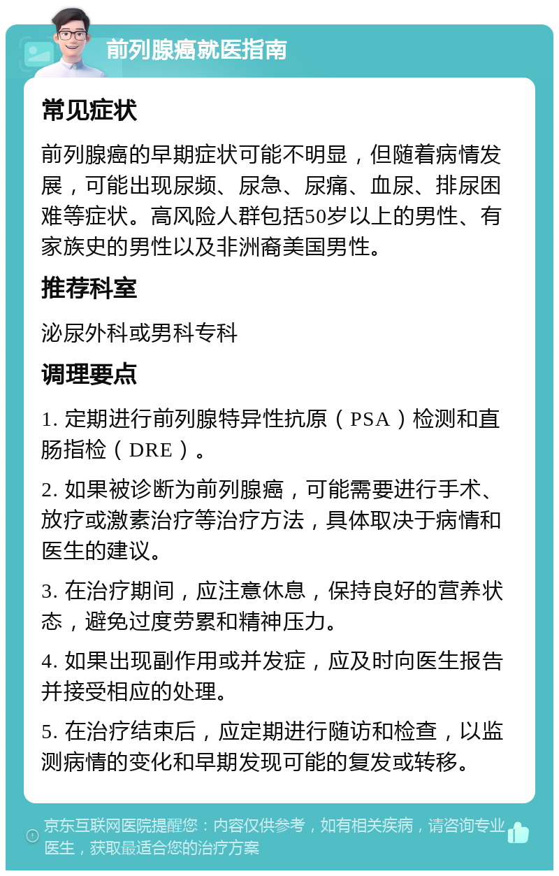 前列腺癌就医指南 常见症状 前列腺癌的早期症状可能不明显，但随着病情发展，可能出现尿频、尿急、尿痛、血尿、排尿困难等症状。高风险人群包括50岁以上的男性、有家族史的男性以及非洲裔美国男性。 推荐科室 泌尿外科或男科专科 调理要点 1. 定期进行前列腺特异性抗原（PSA）检测和直肠指检（DRE）。 2. 如果被诊断为前列腺癌，可能需要进行手术、放疗或激素治疗等治疗方法，具体取决于病情和医生的建议。 3. 在治疗期间，应注意休息，保持良好的营养状态，避免过度劳累和精神压力。 4. 如果出现副作用或并发症，应及时向医生报告并接受相应的处理。 5. 在治疗结束后，应定期进行随访和检查，以监测病情的变化和早期发现可能的复发或转移。