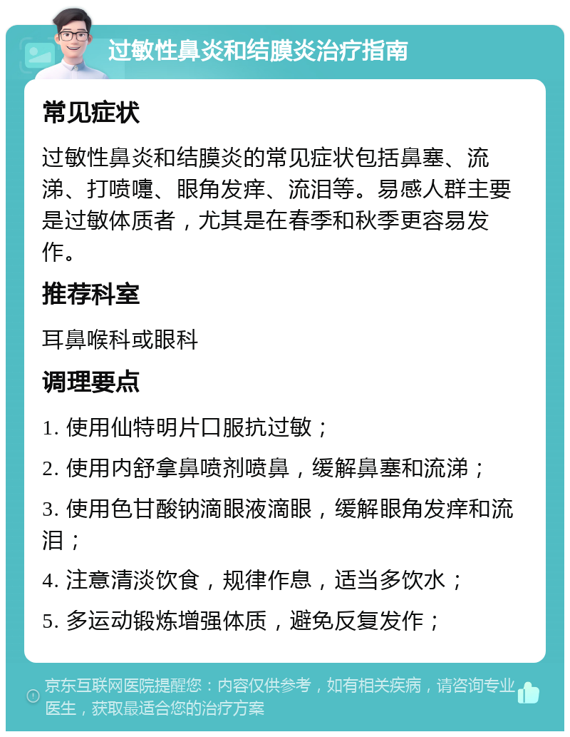 过敏性鼻炎和结膜炎治疗指南 常见症状 过敏性鼻炎和结膜炎的常见症状包括鼻塞、流涕、打喷嚏、眼角发痒、流泪等。易感人群主要是过敏体质者，尤其是在春季和秋季更容易发作。 推荐科室 耳鼻喉科或眼科 调理要点 1. 使用仙特明片口服抗过敏； 2. 使用内舒拿鼻喷剂喷鼻，缓解鼻塞和流涕； 3. 使用色甘酸钠滴眼液滴眼，缓解眼角发痒和流泪； 4. 注意清淡饮食，规律作息，适当多饮水； 5. 多运动锻炼增强体质，避免反复发作；