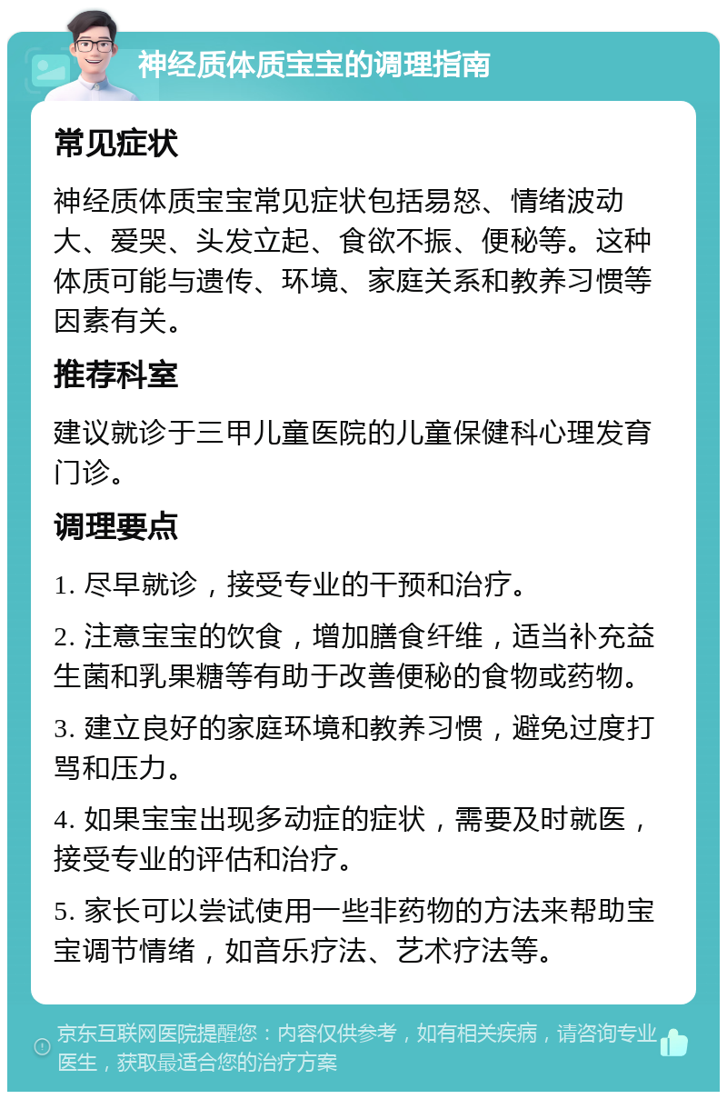 神经质体质宝宝的调理指南 常见症状 神经质体质宝宝常见症状包括易怒、情绪波动大、爱哭、头发立起、食欲不振、便秘等。这种体质可能与遗传、环境、家庭关系和教养习惯等因素有关。 推荐科室 建议就诊于三甲儿童医院的儿童保健科心理发育门诊。 调理要点 1. 尽早就诊，接受专业的干预和治疗。 2. 注意宝宝的饮食，增加膳食纤维，适当补充益生菌和乳果糖等有助于改善便秘的食物或药物。 3. 建立良好的家庭环境和教养习惯，避免过度打骂和压力。 4. 如果宝宝出现多动症的症状，需要及时就医，接受专业的评估和治疗。 5. 家长可以尝试使用一些非药物的方法来帮助宝宝调节情绪，如音乐疗法、艺术疗法等。