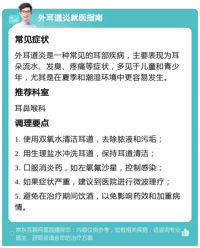 外耳道炎就医指南 常见症状 外耳道炎是一种常见的耳部疾病，主要表现为耳朵流水、发臭、疼痛等症状，多见于儿童和青少年，尤其是在夏季和潮湿环境中更容易发生。 推荐科室 耳鼻喉科 调理要点 1. 使用双氧水清洁耳道，去除脓液和污垢； 2. 用生理盐水冲洗耳道，保持耳道清洁； 3. 口服消炎药，如左氧氟沙星，控制感染； 4. 如果症状严重，建议到医院进行微波理疗； 5. 避免在治疗期间饮酒，以免影响药效和加重病情。