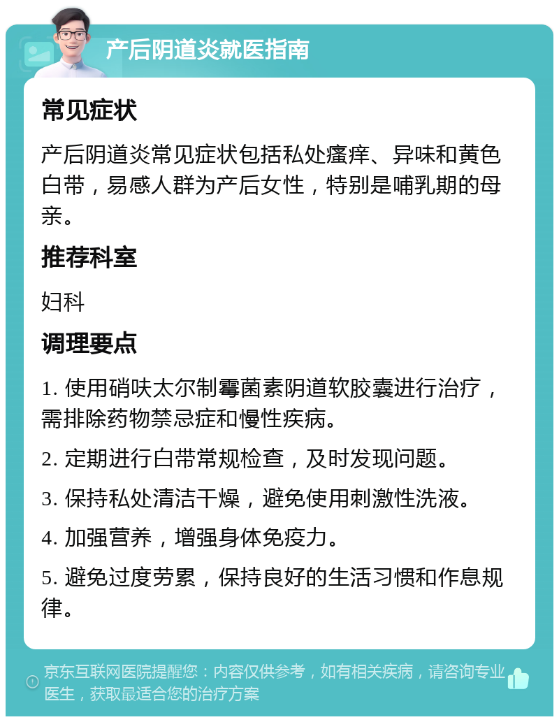 产后阴道炎就医指南 常见症状 产后阴道炎常见症状包括私处瘙痒、异味和黄色白带，易感人群为产后女性，特别是哺乳期的母亲。 推荐科室 妇科 调理要点 1. 使用硝呋太尔制霉菌素阴道软胶囊进行治疗，需排除药物禁忌症和慢性疾病。 2. 定期进行白带常规检查，及时发现问题。 3. 保持私处清洁干燥，避免使用刺激性洗液。 4. 加强营养，增强身体免疫力。 5. 避免过度劳累，保持良好的生活习惯和作息规律。