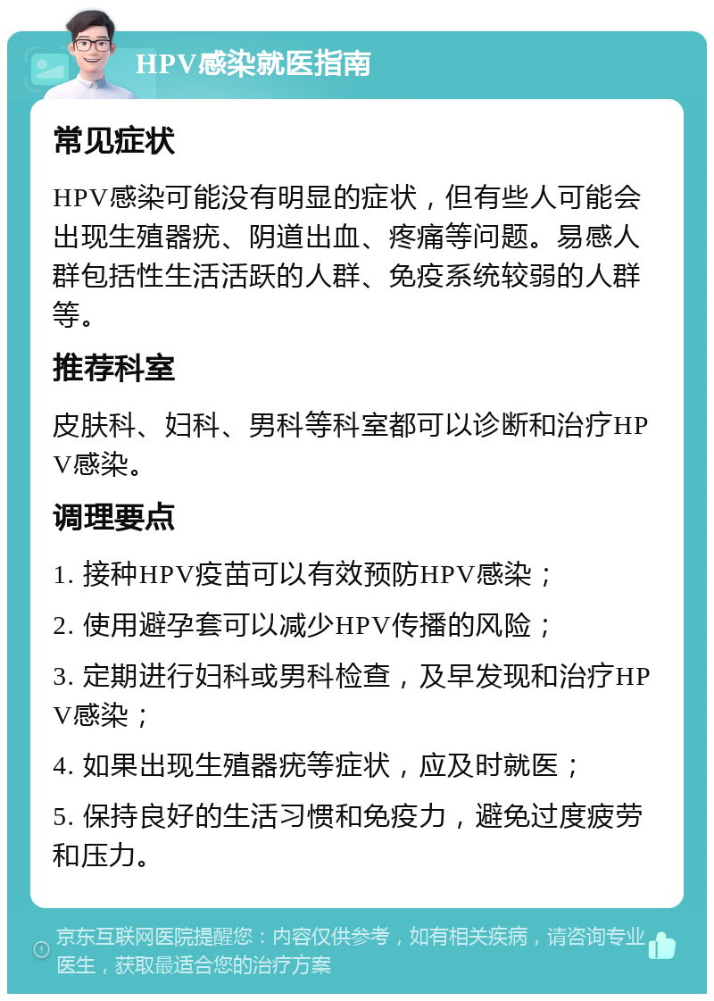 HPV感染就医指南 常见症状 HPV感染可能没有明显的症状，但有些人可能会出现生殖器疣、阴道出血、疼痛等问题。易感人群包括性生活活跃的人群、免疫系统较弱的人群等。 推荐科室 皮肤科、妇科、男科等科室都可以诊断和治疗HPV感染。 调理要点 1. 接种HPV疫苗可以有效预防HPV感染； 2. 使用避孕套可以减少HPV传播的风险； 3. 定期进行妇科或男科检查，及早发现和治疗HPV感染； 4. 如果出现生殖器疣等症状，应及时就医； 5. 保持良好的生活习惯和免疫力，避免过度疲劳和压力。