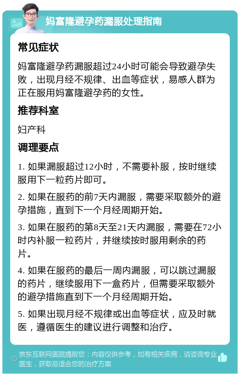 妈富隆避孕药漏服处理指南 常见症状 妈富隆避孕药漏服超过24小时可能会导致避孕失败，出现月经不规律、出血等症状，易感人群为正在服用妈富隆避孕药的女性。 推荐科室 妇产科 调理要点 1. 如果漏服超过12小时，不需要补服，按时继续服用下一粒药片即可。 2. 如果在服药的前7天内漏服，需要采取额外的避孕措施，直到下一个月经周期开始。 3. 如果在服药的第8天至21天内漏服，需要在72小时内补服一粒药片，并继续按时服用剩余的药片。 4. 如果在服药的最后一周内漏服，可以跳过漏服的药片，继续服用下一盒药片，但需要采取额外的避孕措施直到下一个月经周期开始。 5. 如果出现月经不规律或出血等症状，应及时就医，遵循医生的建议进行调整和治疗。