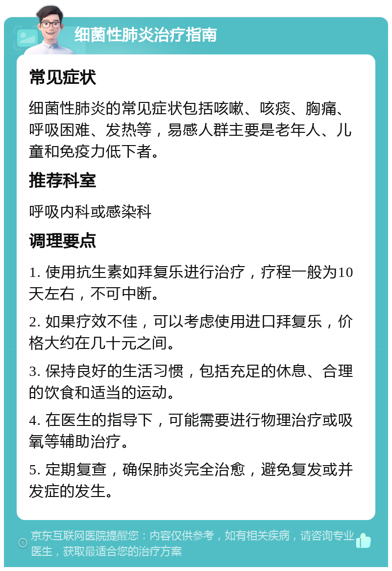 细菌性肺炎治疗指南 常见症状 细菌性肺炎的常见症状包括咳嗽、咳痰、胸痛、呼吸困难、发热等，易感人群主要是老年人、儿童和免疫力低下者。 推荐科室 呼吸内科或感染科 调理要点 1. 使用抗生素如拜复乐进行治疗，疗程一般为10天左右，不可中断。 2. 如果疗效不佳，可以考虑使用进口拜复乐，价格大约在几十元之间。 3. 保持良好的生活习惯，包括充足的休息、合理的饮食和适当的运动。 4. 在医生的指导下，可能需要进行物理治疗或吸氧等辅助治疗。 5. 定期复查，确保肺炎完全治愈，避免复发或并发症的发生。