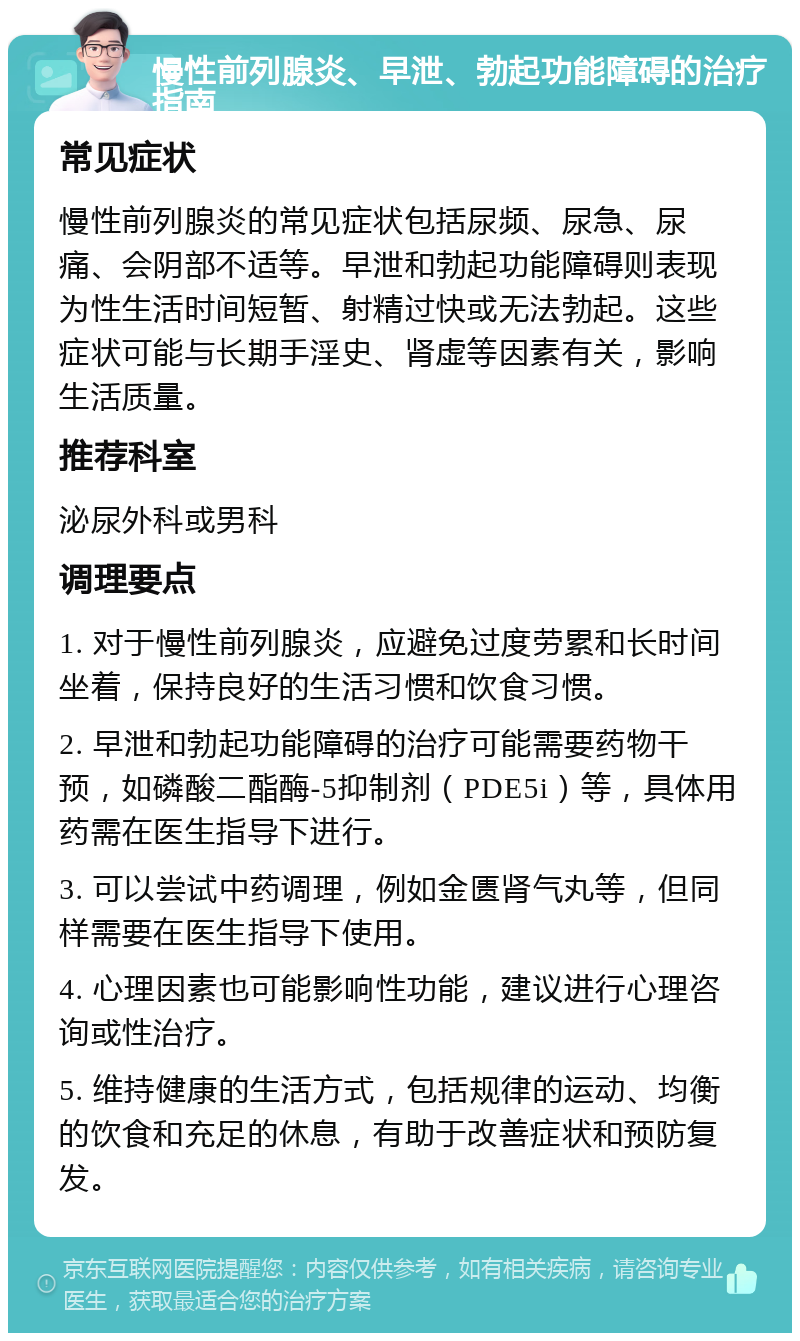 慢性前列腺炎、早泄、勃起功能障碍的治疗指南 常见症状 慢性前列腺炎的常见症状包括尿频、尿急、尿痛、会阴部不适等。早泄和勃起功能障碍则表现为性生活时间短暂、射精过快或无法勃起。这些症状可能与长期手淫史、肾虚等因素有关，影响生活质量。 推荐科室 泌尿外科或男科 调理要点 1. 对于慢性前列腺炎，应避免过度劳累和长时间坐着，保持良好的生活习惯和饮食习惯。 2. 早泄和勃起功能障碍的治疗可能需要药物干预，如磷酸二酯酶-5抑制剂（PDE5i）等，具体用药需在医生指导下进行。 3. 可以尝试中药调理，例如金匮肾气丸等，但同样需要在医生指导下使用。 4. 心理因素也可能影响性功能，建议进行心理咨询或性治疗。 5. 维持健康的生活方式，包括规律的运动、均衡的饮食和充足的休息，有助于改善症状和预防复发。