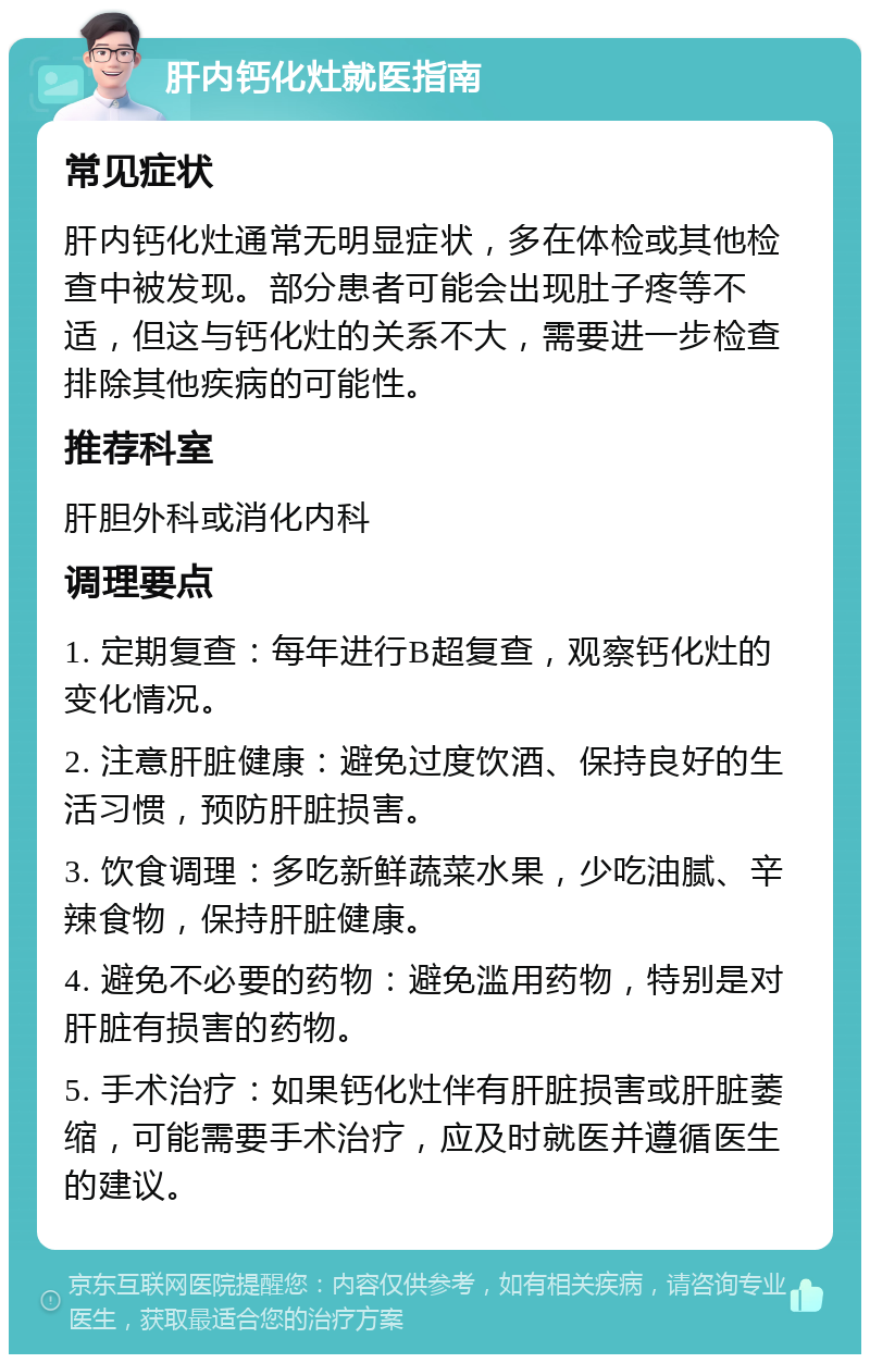 肝内钙化灶就医指南 常见症状 肝内钙化灶通常无明显症状，多在体检或其他检查中被发现。部分患者可能会出现肚子疼等不适，但这与钙化灶的关系不大，需要进一步检查排除其他疾病的可能性。 推荐科室 肝胆外科或消化内科 调理要点 1. 定期复查：每年进行B超复查，观察钙化灶的变化情况。 2. 注意肝脏健康：避免过度饮酒、保持良好的生活习惯，预防肝脏损害。 3. 饮食调理：多吃新鲜蔬菜水果，少吃油腻、辛辣食物，保持肝脏健康。 4. 避免不必要的药物：避免滥用药物，特别是对肝脏有损害的药物。 5. 手术治疗：如果钙化灶伴有肝脏损害或肝脏萎缩，可能需要手术治疗，应及时就医并遵循医生的建议。