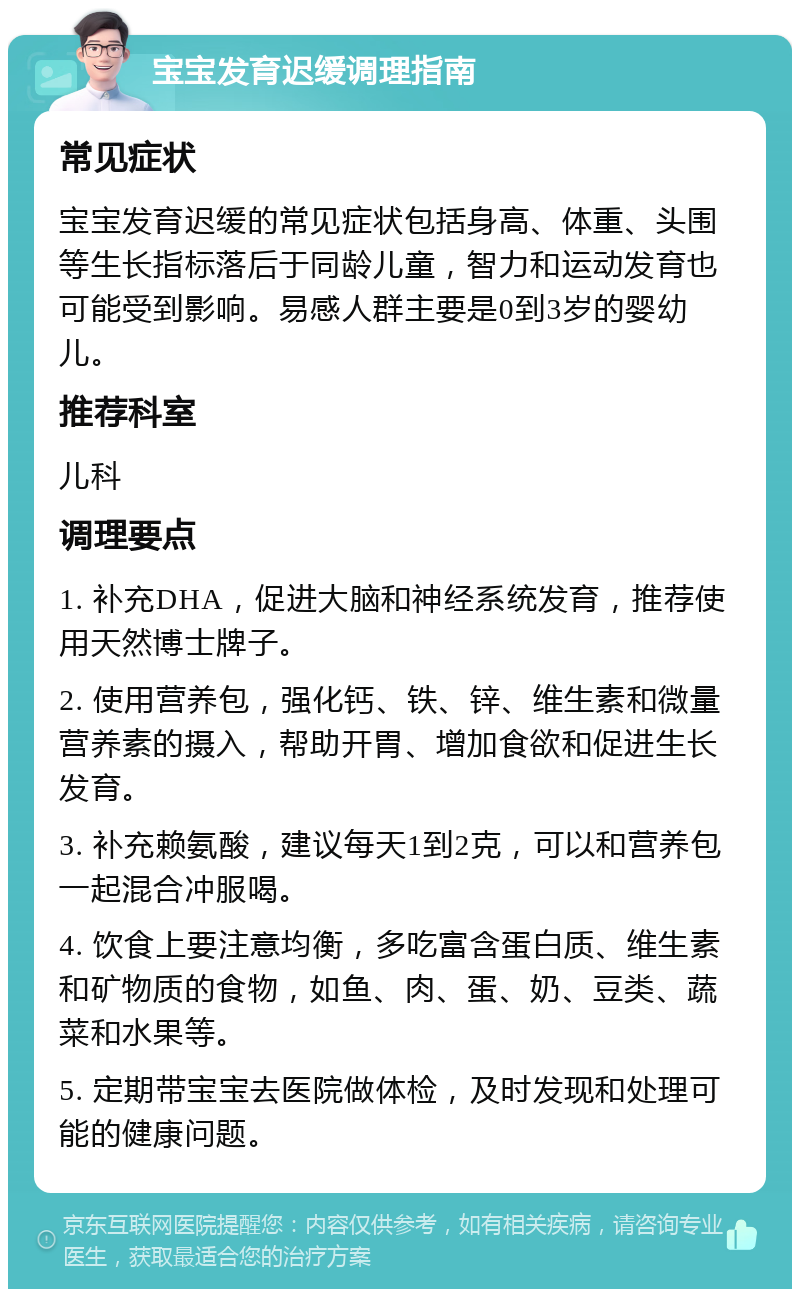 宝宝发育迟缓调理指南 常见症状 宝宝发育迟缓的常见症状包括身高、体重、头围等生长指标落后于同龄儿童，智力和运动发育也可能受到影响。易感人群主要是0到3岁的婴幼儿。 推荐科室 儿科 调理要点 1. 补充DHA，促进大脑和神经系统发育，推荐使用天然博士牌子。 2. 使用营养包，强化钙、铁、锌、维生素和微量营养素的摄入，帮助开胃、增加食欲和促进生长发育。 3. 补充赖氨酸，建议每天1到2克，可以和营养包一起混合冲服喝。 4. 饮食上要注意均衡，多吃富含蛋白质、维生素和矿物质的食物，如鱼、肉、蛋、奶、豆类、蔬菜和水果等。 5. 定期带宝宝去医院做体检，及时发现和处理可能的健康问题。