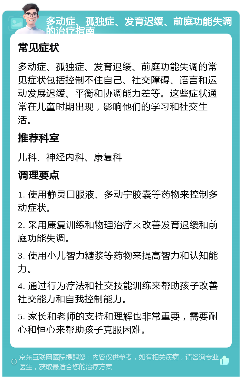 多动症、孤独症、发育迟缓、前庭功能失调的治疗指南 常见症状 多动症、孤独症、发育迟缓、前庭功能失调的常见症状包括控制不住自己、社交障碍、语言和运动发展迟缓、平衡和协调能力差等。这些症状通常在儿童时期出现，影响他们的学习和社交生活。 推荐科室 儿科、神经内科、康复科 调理要点 1. 使用静灵口服液、多动宁胶囊等药物来控制多动症状。 2. 采用康复训练和物理治疗来改善发育迟缓和前庭功能失调。 3. 使用小儿智力糖浆等药物来提高智力和认知能力。 4. 通过行为疗法和社交技能训练来帮助孩子改善社交能力和自我控制能力。 5. 家长和老师的支持和理解也非常重要，需要耐心和恒心来帮助孩子克服困难。