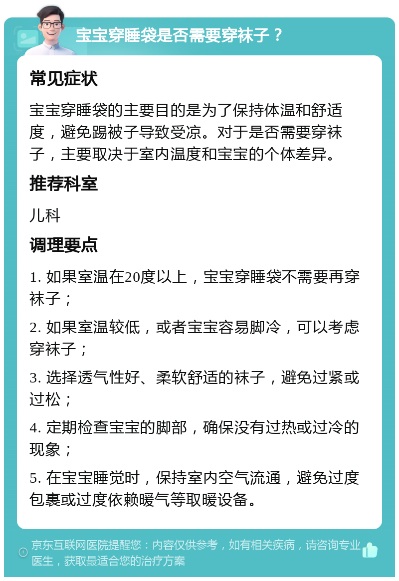 宝宝穿睡袋是否需要穿袜子？ 常见症状 宝宝穿睡袋的主要目的是为了保持体温和舒适度，避免踢被子导致受凉。对于是否需要穿袜子，主要取决于室内温度和宝宝的个体差异。 推荐科室 儿科 调理要点 1. 如果室温在20度以上，宝宝穿睡袋不需要再穿袜子； 2. 如果室温较低，或者宝宝容易脚冷，可以考虑穿袜子； 3. 选择透气性好、柔软舒适的袜子，避免过紧或过松； 4. 定期检查宝宝的脚部，确保没有过热或过冷的现象； 5. 在宝宝睡觉时，保持室内空气流通，避免过度包裹或过度依赖暖气等取暖设备。